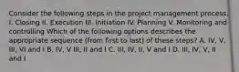 Consider the following steps in the project management process. I. Closing II. Execution III. Initiation IV. Planning V. Monitoring and controlling Which of the following options describes the appropriate sequence (from first to last) of these steps? A. IV, V, III, VI and I B. IV, V III, II and I C. III, IV, II, V and I D. III, IV, V, II and I