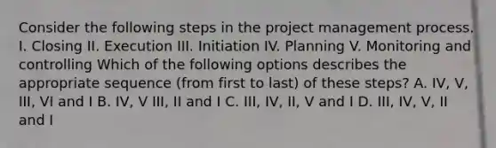 Consider the following steps in the project management process. I. Closing II. Execution III. Initiation IV. Planning V. Monitoring and controlling Which of the following options describes the appropriate sequence (from first to last) of these steps? A. IV, V, III, VI and I B. IV, V III, II and I C. III, IV, II, V and I D. III, IV, V, II and I