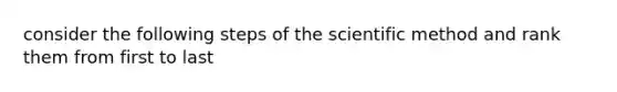 consider the following steps of <a href='https://www.questionai.com/knowledge/koXrTCHtT5-the-scientific-method' class='anchor-knowledge'>the scientific method</a> and rank them from first to last