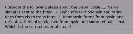 Consider the following steps about the visual cycle: 1. Nerve signal is sent to <a href='https://www.questionai.com/knowledge/kLMtJeqKp6-the-brain' class='anchor-knowledge'>the brain</a>. 2. Light strikes rhodopsin and retinal goes from cis to trans form. 3. Rhodopsin forms from opsin and retinal. 4. Retinal is released from opsin and some retinal is lost. Which is the correct order of steps?