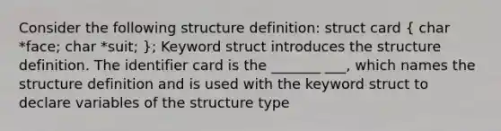 Consider the following structure definition: struct card ( char *face; char *suit; ); Keyword struct introduces the structure definition. The identifier card is the _______ ___, which names the structure definition and is used with the keyword struct to declare variables of the structure type