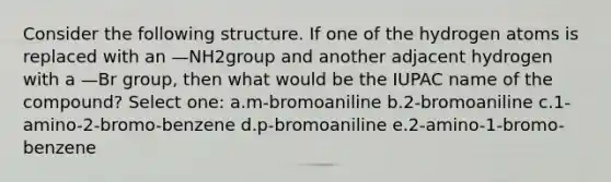 Consider the following structure. If one of the hydrogen atoms is replaced with an —NH2group and another adjacent hydrogen with a —Br group, then what would be the IUPAC name of the compound? Select one: a.m-bromoaniline b.2-bromoaniline c.1-amino-2-bromo-benzene d.p-bromoaniline e.2-amino-1-bromo-benzene