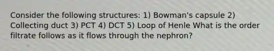 Consider the following structures: 1) Bowman's capsule 2) Collecting duct 3) PCT 4) DCT 5) Loop of Henle What is the order filtrate follows as it flows through the nephron?