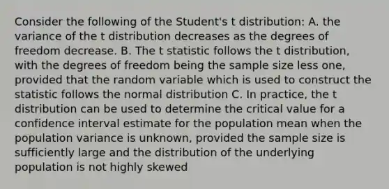 Consider the following of the Student's t distribution: A. the variance of the t distribution decreases as the degrees of freedom decrease. B. The t statistic follows the t distribution, with the degrees of freedom being the sample size less one, provided that the random variable which is used to construct the statistic follows the normal distribution C. In practice, the t distribution can be used to determine the critical value for a confidence interval estimate for the population mean when the population variance is unknown, provided the sample size is sufficiently large and the distribution of the underlying population is not highly skewed