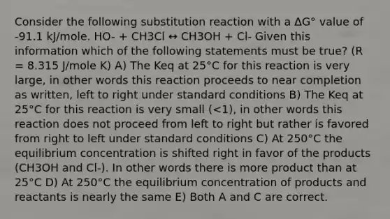 Consider the following substitution reaction with a ΔG° value of -91.1 kJ/mole. HO- + CH3Cl ↔ CH3OH + Cl- Given this information which of the following statements must be true? (R = 8.315 J/mole K) A) The Keq at 25°C for this reaction is very large, in other words this reaction proceeds to near completion as written, left to right under standard conditions B) The Keq at 25°C for this reaction is very small (<1), in other words this reaction does not proceed from left to right but rather is favored from right to left under standard conditions C) At 250°C the equilibrium concentration is shifted right in favor of the products (CH3OH and Cl-). In other words there is more product than at 25°C D) At 250°C the equilibrium concentration of products and reactants is nearly the same E) Both A and C are correct.