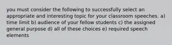 you must consider the following to successfully select an appropriate and interesting topic for your classroom speeches. a) time limit b) audience of your fellow students c) the assigned general purpose d) all of these choices e) required speech elements