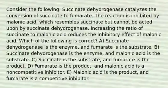 Consider the following: Succinate dehydrogenase catalyzes the conversion of succinate to fumarate. The reaction is inhibited by malonic acid, which resembles succinate but cannot be acted upon by succinate dehydrogenase. Increasing the ratio of succinate to malonic acid reduces the inhibitory effect of malonic acid. Which of the following is correct? A) Succinate dehydrogenase is the enzyme, and fumarate is the substrate. B) Succinate dehydrogenase is the enzyme, and malonic acid is the substrate. C) Succinate is the substrate, and fumarate is the product. D) Fumarate is the product, and malonic acid is a noncompetitive inhibitor. E) Malonic acid is the product, and fumarate is a competitive inhibitor.