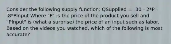 Consider the following supply function: QSupplied = -30 - 2*P - .8*PInput Where "P" is the price of the product you sell and "PInput" is (what a surprise) the price of an input such as labor. Based on the videos you watched, which of the following is most accurate?