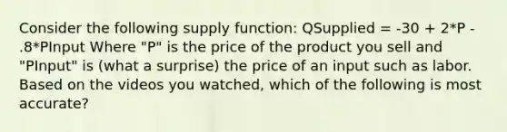 Consider the following supply function: QSupplied = -30 + 2*P - .8*PInput Where "P" is the price of the product you sell and "PInput" is (what a surprise) the price of an input such as labor. Based on the videos you watched, which of the following is most accurate?