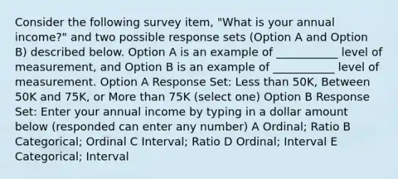 Consider the following survey item, "What is your annual income?" and two possible response sets (Option A and Option B) described below. Option A is an example of ___________ level of measurement, and Option B is an example of ___________ level of measurement. Option A Response Set: Less than 50K, Between 50K and 75K, or More than 75K (select one) Option B Response Set: Enter your annual income by typing in a dollar amount below (responded can enter any number) A Ordinal; Ratio B Categorical; Ordinal C Interval; Ratio D Ordinal; Interval E Categorical; Interval