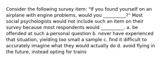 Consider the following survey item: "If you found yourself on an airplane with engine problems, would you __________?" Most social psychologists would not include such an item on their survey because most respondents would __________. a. be offended at such a personal question b. never have experienced that situation, yielding too small a sample c. find it difficult to accurately imagine what they would actually do d. avoid flying in the future, instead opting for trains