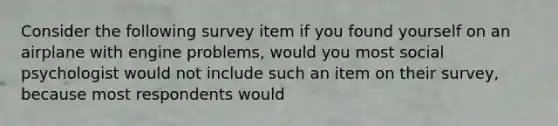 Consider the following survey item if you found yourself on an airplane with engine problems, would you most social psychologist would not include such an item on their survey, because most respondents would