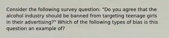 Consider the following survey question: "Do you agree that the alcohol industry should be banned from targeting teenage girls in their advertising?" Which of the following types of bias is this question an example of?