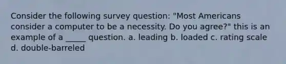 Consider the following survey question: "Most Americans consider a computer to be a necessity. Do you agree?" this is an example of a _____ question. a. leading b. loaded c. rating scale d. double-barreled