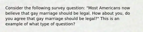 Consider the following survey question: "Most Americans now believe that gay marriage should be legal. How about you, do you agree that gay marriage should be legal?" This is an example of what type of question?