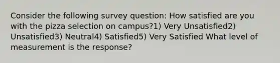 Consider the following survey question: How satisfied are you with the pizza selection on campus?1) Very Unsatisfied2) Unsatisfied3) Neutral4) Satisfied5) Very Satisfied What level of measurement is the response?