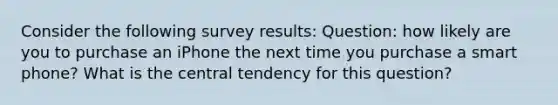 Consider the following survey results: Question: how likely are you to purchase an iPhone the next time you purchase a smart phone? What is the central tendency for this question?