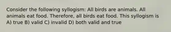 Consider the following syllogism: All birds are animals. All animals eat food. Therefore, all birds eat food. This syllogism is A) true B) valid C) invalid D) both valid and true