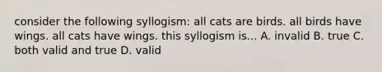 consider the following syllogism: all cats are birds. all birds have wings. all cats have wings. this syllogism is... A. invalid B. true C. both valid and true D. valid