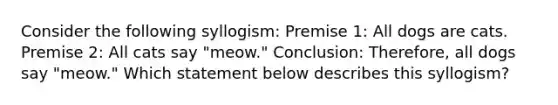 Consider the following syllogism: Premise 1: All dogs are cats. Premise 2: All cats say "meow." Conclusion: Therefore, all dogs say "meow." Which statement below describes this syllogism?