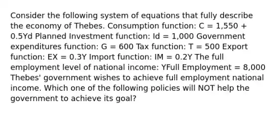 Consider the following system of equations that fully describe the economy of Thebes. Consumption function: C = 1,550 + 0.5Yd Planned Investment function: Id = 1,000 Government expenditures function: G = 600 Tax function: T = 500 Export function: EX = 0.3Y Import function: IM = 0.2Y The full employment level of national income: YFull Employment = 8,000 Thebes' government wishes to achieve full employment national income. Which one of the following policies will NOT help the government to achieve its goal?