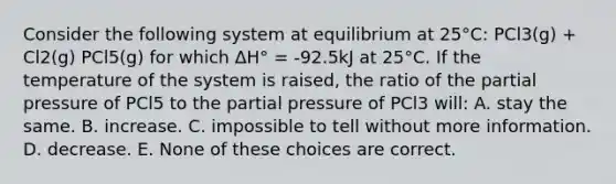 Consider the following system at equilibrium at 25°C: PCl3(g) + Cl2(g) PCl5(g) for which ΔH° = -92.5kJ at 25°C. If the temperature of the system is raised, the ratio of the partial pressure of PCl5 to the partial pressure of PCl3 will: A. stay the same. B. increase. C. impossible to tell without more information. D. decrease. E. None of these choices are correct.