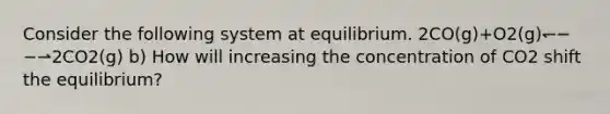 Consider the following system at equilibrium. 2CO(g)+O2(g)↽−−⇀2CO2(g) b) How will increasing the concentration of CO2 shift the equilibrium?