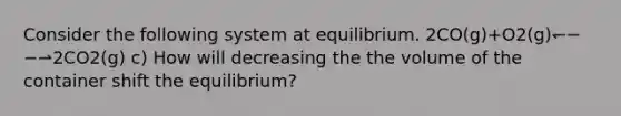 Consider the following system at equilibrium. 2CO(g)+O2(g)↽−−⇀2CO2(g) c) How will decreasing the the volume of the container shift the equilibrium?