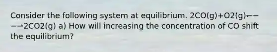 Consider the following system at equilibrium. 2CO(g)+O2(g)↽−−⇀2CO2(g) a) How will increasing the concentration of CO shift the equilibrium?