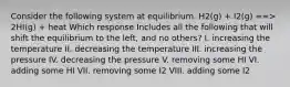 Consider the following system at equilibrium. H2(g) + I2(g) ==> 2HI(g) + heat Which response Includes all the following that will shift the equilibrium to the left, and no others? I. increasing the temperature II. decreasing the temperature III. increasing the pressure IV. decreasing the pressure V. removing some HI VI. adding some HI VII. removing some I2 VIII. adding some I2