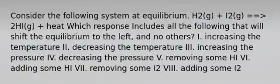 Consider the following system at equilibrium. H2(g) + I2(g) ==> 2HI(g) + heat Which response Includes all the following that will shift the equilibrium to the left, and no others? I. increasing the temperature II. decreasing the temperature III. increasing the pressure IV. decreasing the pressure V. removing some HI VI. adding some HI VII. removing some I2 VIII. adding some I2