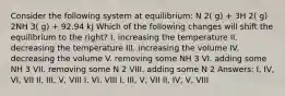 Consider the following system at equilibrium: N 2( g) + 3H 2( g) 2NH 3( g) + 92.94 kJ Which of the following changes will shift the equilibrium to the right? I. increasing the temperature II. decreasing the temperature III. increasing the volume IV. decreasing the volume V. removing some NH 3 VI. adding some NH 3 VII. removing some N 2 VIII. adding some N 2 Answers: I, IV, VI, VII II, III, V, VIII I, VI, VIII I, III, V, VII II, IV, V, VIII