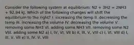 Consider the following system at equilibrium: N2 + 3H2 = 2NH3 + 92.94 kJ. Which of the following changes will shift the equilibrium to the right? I. increasing the temp II. decreasing the temp III. increasing the volume IV. decreasing the volume V. removing some NH3 VI. adding some NH3 VII. removing some N2 VIII. adding some N2 a) I, IV, VI, VII b) II, III, V, VIII c) I, VI, VIII d) I, III, V, VII e) II, IV, V, VIII