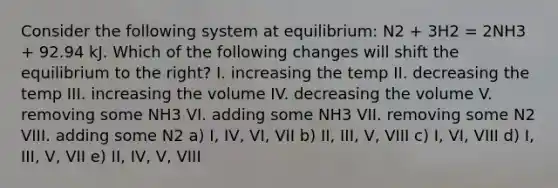 Consider the following system at equilibrium: N2 + 3H2 = 2NH3 + 92.94 kJ. Which of the following changes will shift the equilibrium to the right? I. increasing the temp II. decreasing the temp III. increasing the volume IV. decreasing the volume V. removing some NH3 VI. adding some NH3 VII. removing some N2 VIII. adding some N2 a) I, IV, VI, VII b) II, III, V, VIII c) I, VI, VIII d) I, III, V, VII e) II, IV, V, VIII