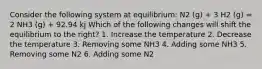 Consider the following system at equilibrium: N2 (g) + 3 H2 (g) = 2 NH3 (g) + 92.94 kj Which of the following changes will shift the equilibrium to the right? 1. Increase the temperature 2. Decrease the temperature 3. Removing some NH3 4. Adding some NH3 5. Removing some N2 6. Adding some N2