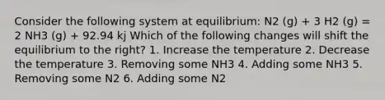 Consider the following system at equilibrium: N2 (g) + 3 H2 (g) = 2 NH3 (g) + 92.94 kj Which of the following changes will shift the equilibrium to the right? 1. Increase the temperature 2. Decrease the temperature 3. Removing some NH3 4. Adding some NH3 5. Removing some N2 6. Adding some N2