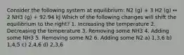 Consider the following system at equilibrium: N2 (g) + 3 H2 (g) ↔ 2 NH3 (g) + 92.94 kJ Which of the following changes will shift the equilibrium to the right? 1. Increasing the temperature 2. Decreasing the temperature 3. Removing some NH3 4. Adding some NH3 5. Removing some N2 6. Adding some N2 a) 1,3,6 b) 1,4,5 c) 2,4,6 d) 2,3,6