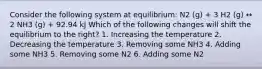 Consider the following system at equilibrium: N2 (g) + 3 H2 (g) ↔ 2 NH3 (g) + 92.94 kJ Which of the following changes will shift the equilibrium to the right? 1. Increasing the temperature 2. Decreasing the temperature 3. Removing some NH3 4. Adding some NH3 5. Removing some N2 6. Adding some N2