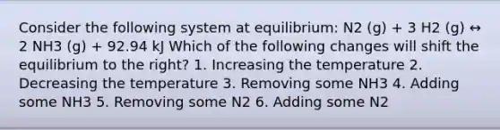 Consider the following system at equilibrium: N2 (g) + 3 H2 (g) ↔ 2 NH3 (g) + 92.94 kJ Which of the following changes will shift the equilibrium to the right? 1. Increasing the temperature 2. Decreasing the temperature 3. Removing some NH3 4. Adding some NH3 5. Removing some N2 6. Adding some N2