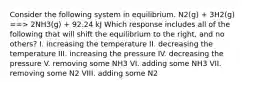 Consider the following system in equilibrium. N2(g) + 3H2(g) ==> 2NH3(g) + 92.24 kJ Which response includes all of the following that will shift the equilibrium to the right, and no others? I. increasing the temperature II. decreasing the temperature III. increasing the pressure IV. decreasing the pressure V. removing some NH3 VI. adding some NH3 VII. removing some N2 VIII. adding some N2