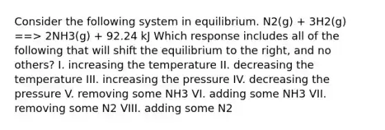 Consider the following system in equilibrium. N2(g) + 3H2(g) ==> 2NH3(g) + 92.24 kJ Which response includes all of the following that will shift the equilibrium to the right, and no others? I. increasing the temperature II. decreasing the temperature III. increasing the pressure IV. decreasing the pressure V. removing some NH3 VI. adding some NH3 VII. removing some N2 VIII. adding some N2