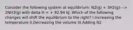 Consider the following system at equilibrium: N2(g) + 3H2(g)---> 2NH3(g) with delta H = + 92.94 kJ. Which of the following changes will shift the equilibrium to the right? I.Increasing the temperature II.Decreasing the volume III.Adding N2