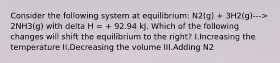 Consider the following system at equilibrium: N2(g) + 3H2(g)---> 2NH3(g) with delta H = + 92.94 kJ. Which of the following changes will shift the equilibrium to the right? I.Increasing the temperature II.Decreasing the volume III.Adding N2