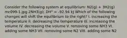 Consider the following system at equilibrium: N2(g) + 3H2(g) mc099-1.jpg 2NH3(g); DH° = -92.94 kJ Which of the following changes will shift the equilibrium to the right? I. increasing the temperature II. decreasing the temperature III. increasing the volume IV. decreasing the volume V. removing some NH3 VI. adding some NH3 VII. removing some N2 VIII. adding some N2