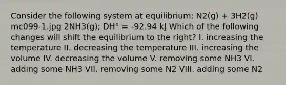 Consider the following system at equilibrium: N2(g) + 3H2(g) mc099-1.jpg 2NH3(g); DH° = -92.94 kJ Which of the following changes will shift the equilibrium to the right? I. increasing the temperature II. decreasing the temperature III. increasing the volume IV. decreasing the volume V. removing some NH3 VI. adding some NH3 VII. removing some N2 VIII. adding some N2