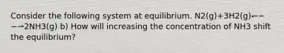 Consider the following system at equilibrium. N2(g)+3H2(g)↽−−⇀2NH3(g) b) How will increasing the concentration of NH3 shift the equilibrium?