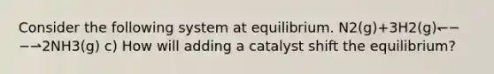 Consider the following system at equilibrium. N2(g)+3H2(g)↽−−⇀2NH3(g) c) How will adding a catalyst shift the equilibrium?