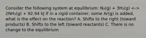 Consider the following system at equilibrium: N₂(g) + 3H₂(g) 2NH₃(g) + 92.94 kJ If in a rigid container, some Ar(g) is added, what is the effect on the reaction? A. Shifts to the right (toward products) B. Shifts to the left (toward reactants) C. There is no change to the equilibrium