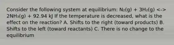 Consider the following system at equilibrium: N₂(g) + 3H₂(g) 2NH₃(g) + 92.94 kJ If the temperature is decreased, what is the effect on the reaction? A. Shifts to the right (toward products) B. Shifts to the left (toward reactants) C. There is no change to the equilibrium