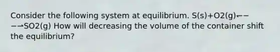 Consider the following system at equilibrium. S(s)+O2(g)↽−−⇀SO2(g) How will decreasing the volume of the container shift the equilibrium?